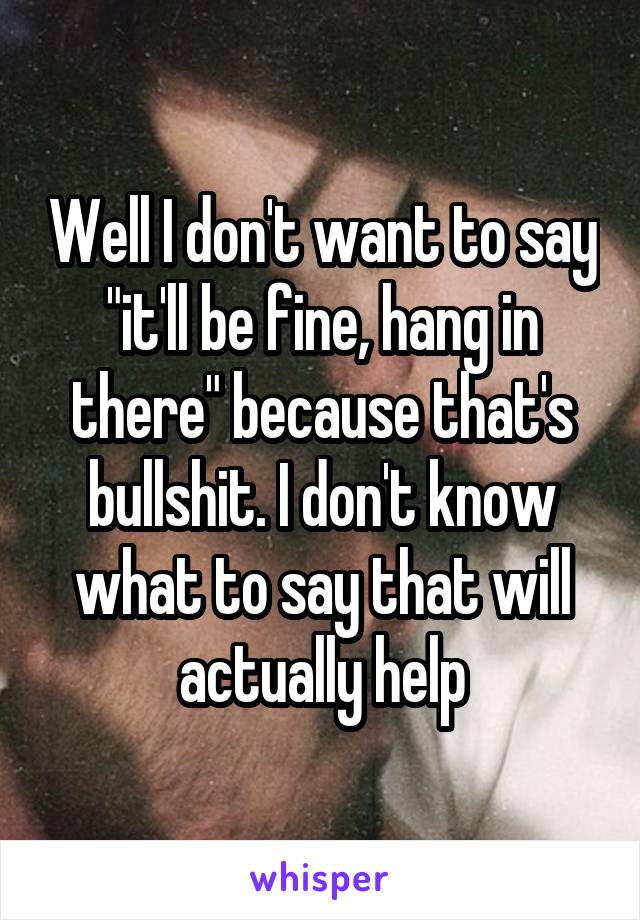 Well I don't want to say "it'll be fine, hang in there" because that's bullshit. I don't know what to say that will actually help