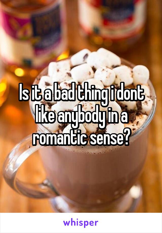 Is it a bad thing i dont like anybody in a romantic sense?