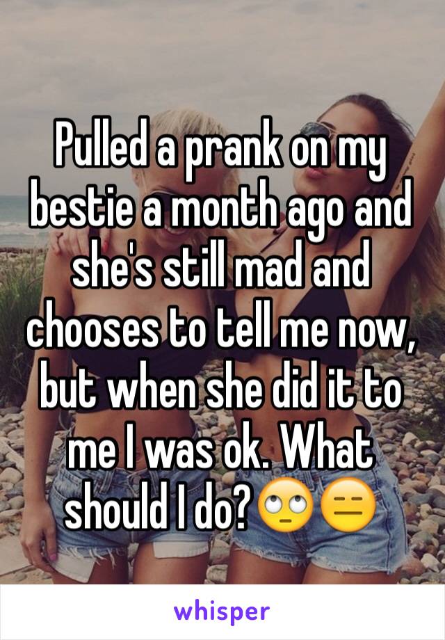 Pulled a prank on my bestie a month ago and she's still mad and chooses to tell me now, but when she did it to me I was ok. What should I do?🙄😑