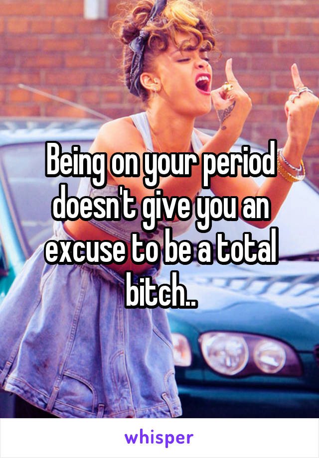 Being on your period doesn't give you an excuse to be a total bitch..