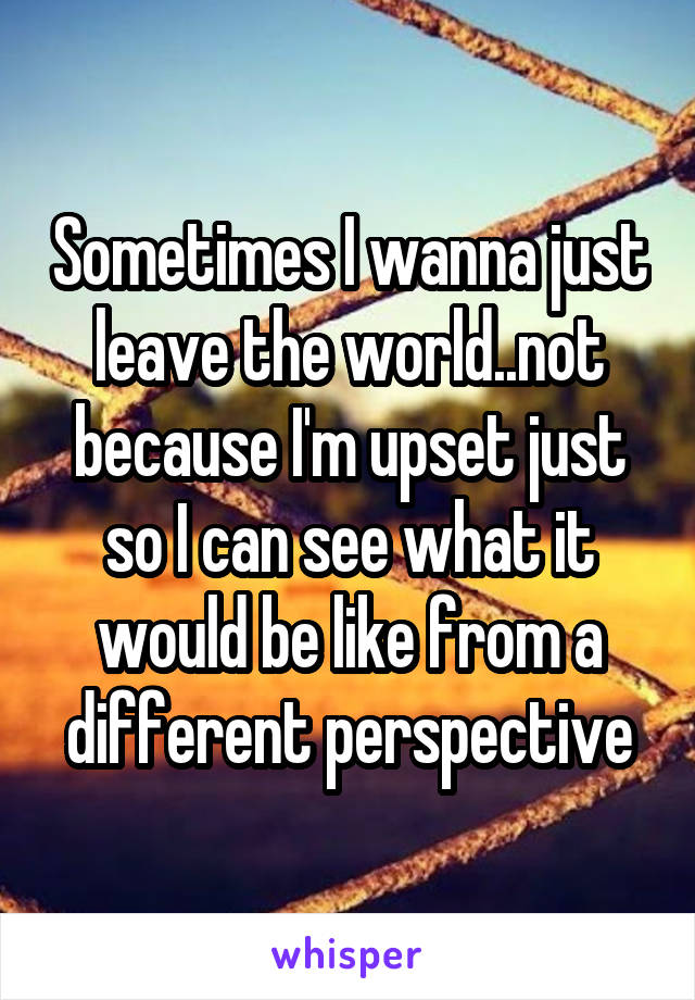 Sometimes I wanna just leave the world..not because I'm upset just so I can see what it would be like from a different perspective