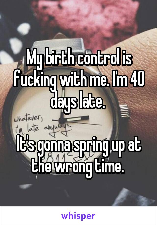 My birth control is fucking with me. I'm 40 days late. 

It's gonna spring up at the wrong time. 