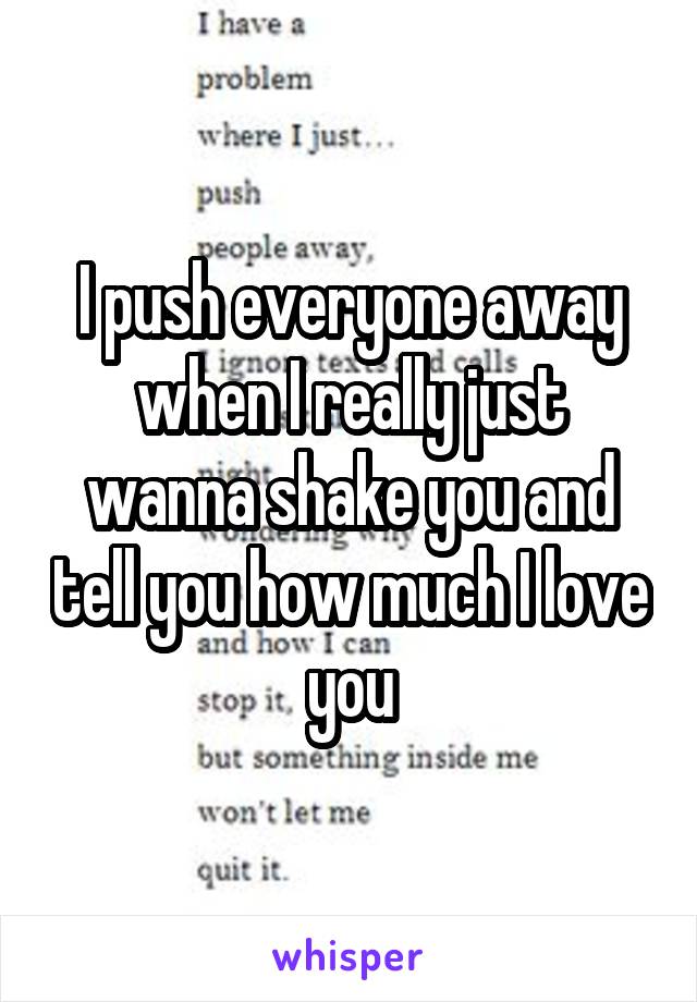 I push everyone away when I really just wanna shake you and tell you how much I love you