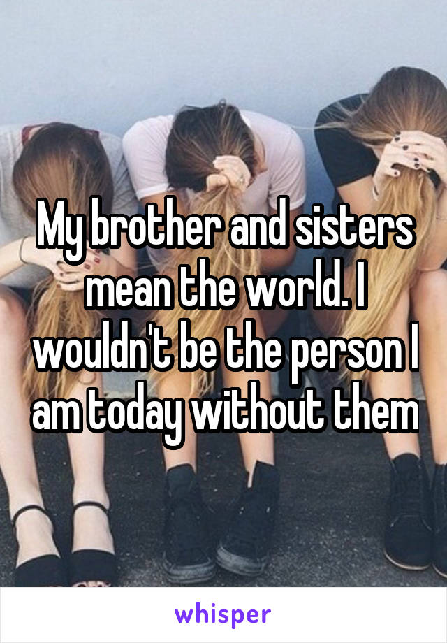 My brother and sisters mean the world. I wouldn't be the person I am today without them