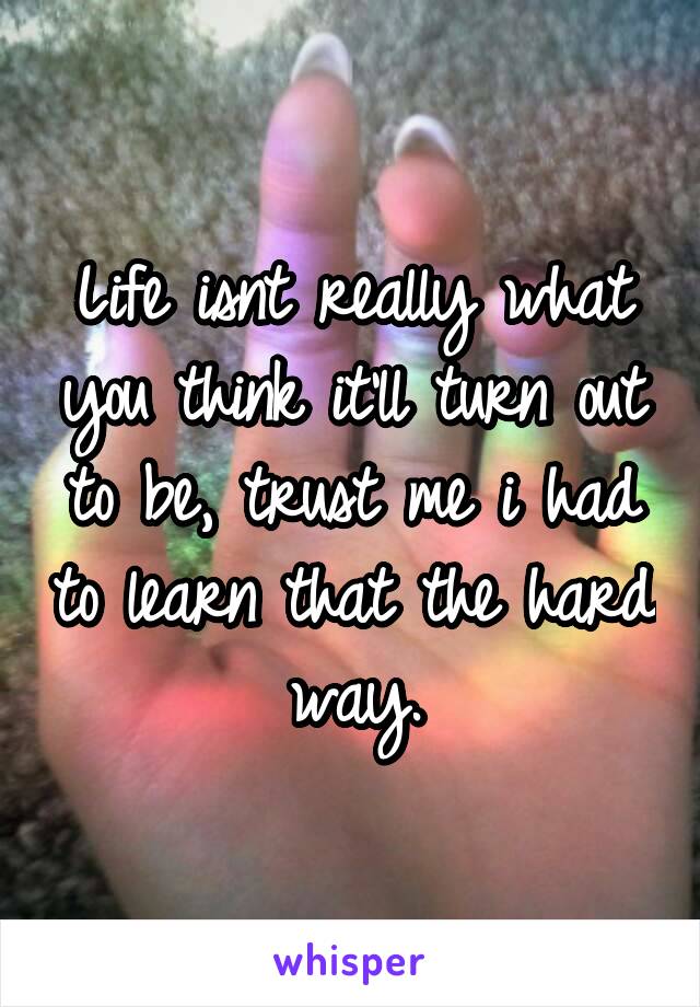 Life isnt really what you think it'll turn out to be, trust me i had to learn that the hard way.