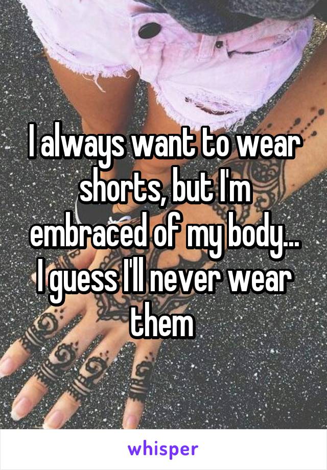 I always want to wear shorts, but I'm embraced of my body...
I guess I'll never wear them 