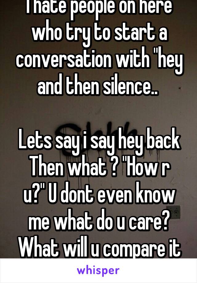 I hate people on here who try to start a conversation with "hey and then silence.. 

Lets say i say hey back
Then what ? "How r u?" U dont even know me what do u care? What will u compare it to!