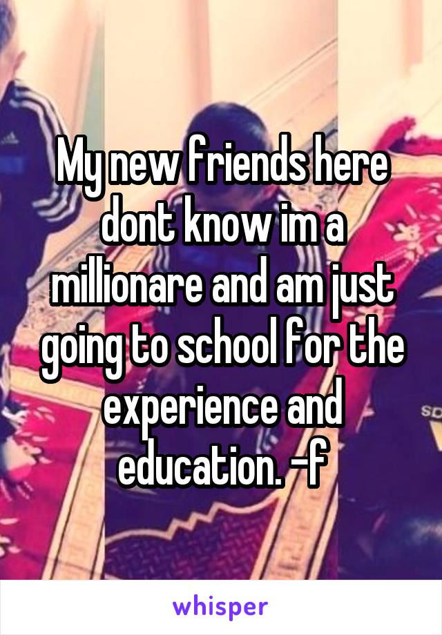 My new friends here dont know im a millionare and am just going to school for the experience and education. -f