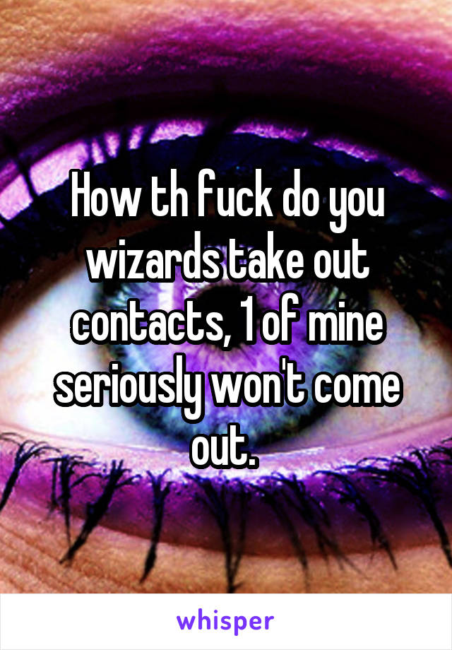 How th fuck do you wizards take out contacts, 1 of mine seriously won't come out. 