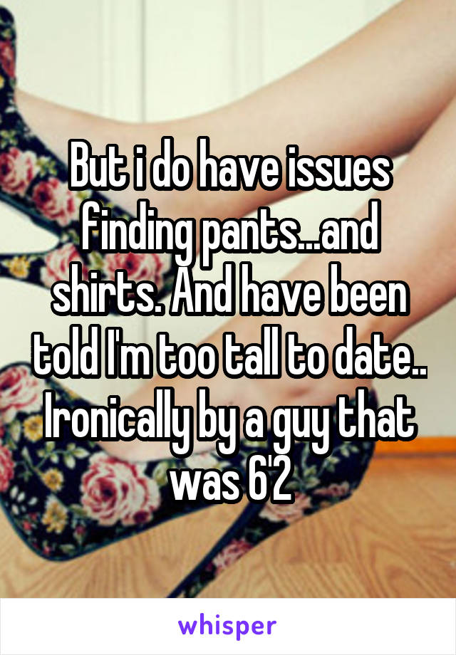 But i do have issues finding pants...and shirts. And have been told I'm too tall to date.. Ironically by a guy that was 6'2