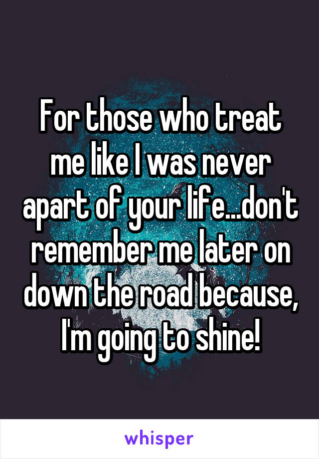 For those who treat me like I was never apart of your life...don't remember me later on down the road because, I'm going to shine!