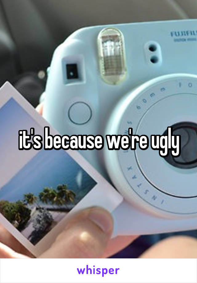 it's because we're ugly