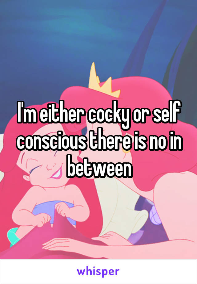 I'm either cocky or self conscious there is no in between