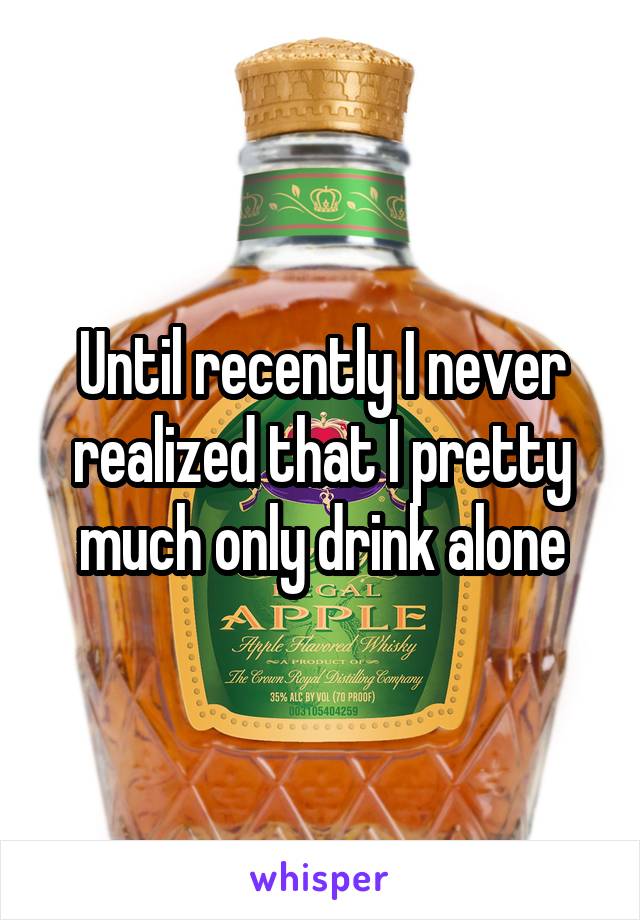 Until recently I never realized that I pretty much only drink alone