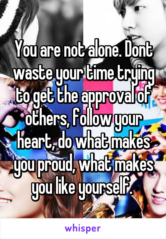 You are not alone. Dont waste your time trying to get the approval of others, follow your heart, do what makes you proud, what makes you like yourself. 