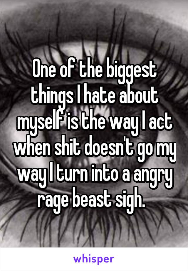 One of the biggest things I hate about myself is the way I act when shit doesn't go my way I turn into a angry rage beast sigh.  