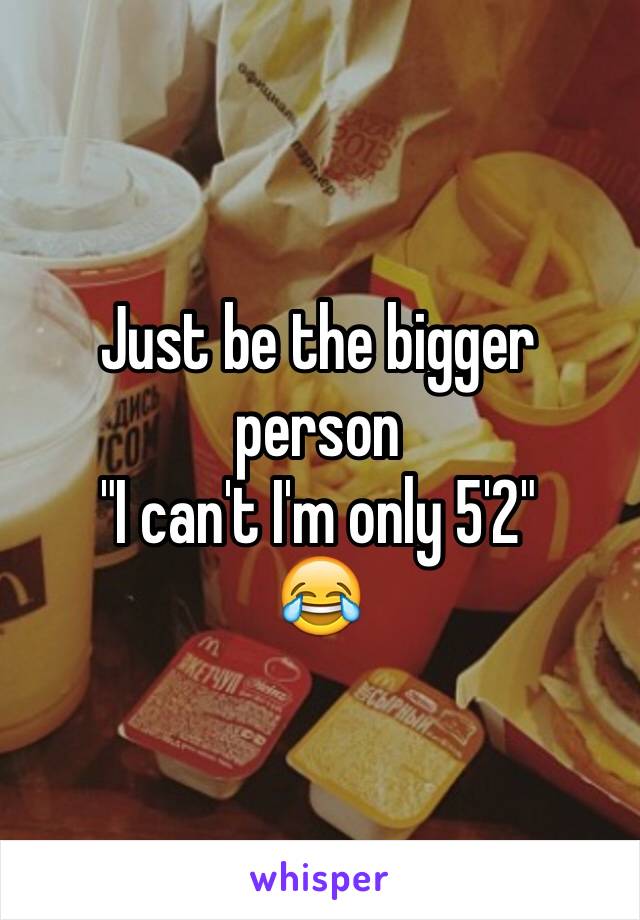 Just be the bigger person 
"I can't I'm only 5'2"
😂