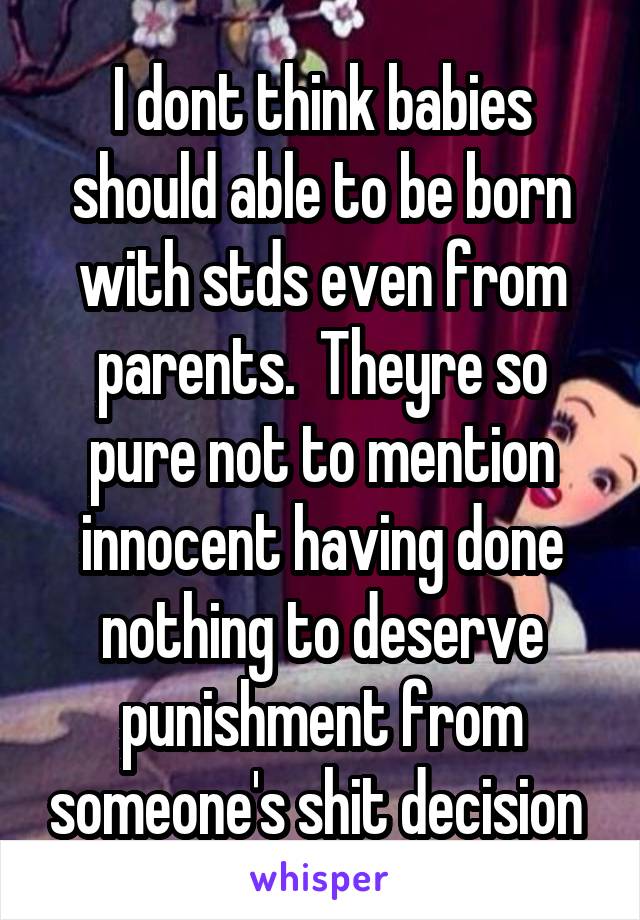 I dont think babies should able to be born with stds even from parents.  Theyre so pure not to mention innocent having done nothing to deserve punishment from someone's shit decision 