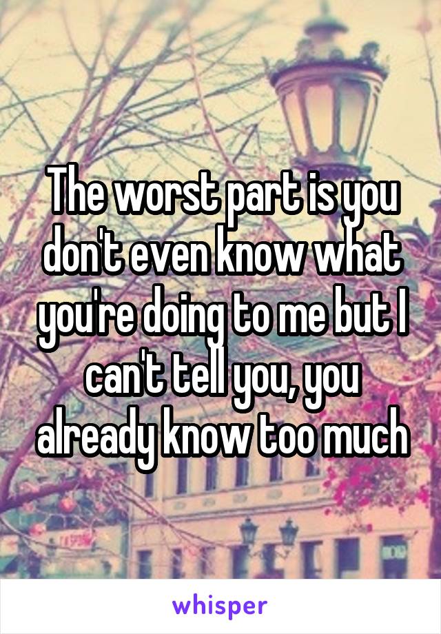 The worst part is you don't even know what you're doing to me but I can't tell you, you already know too much