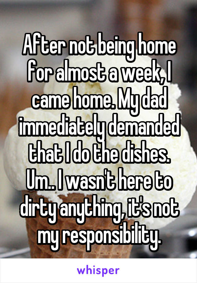 After not being home for almost a week, I came home. My dad immediately demanded that I do the dishes. Um.. I wasn't here to dirty anything, it's not my responsibility.