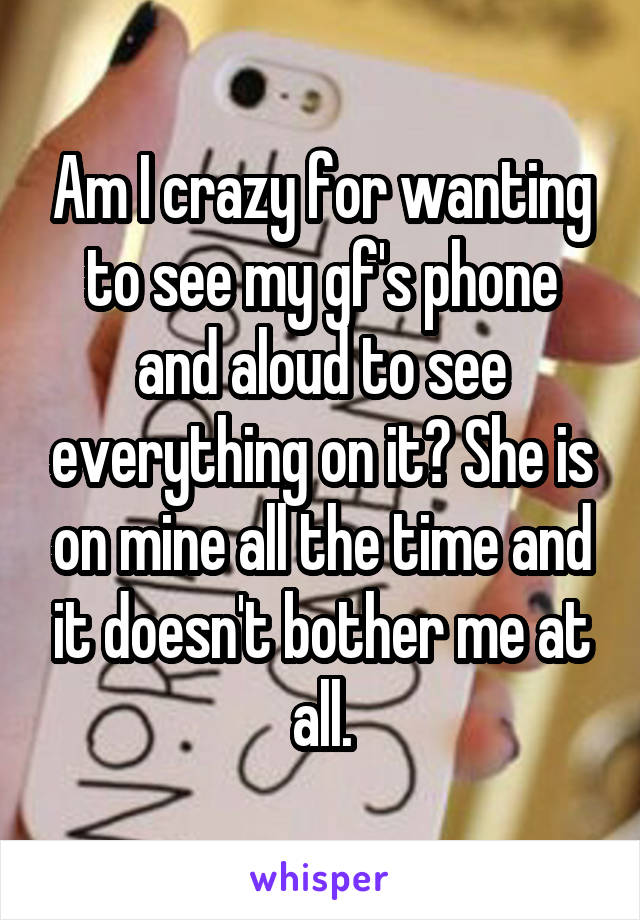 Am I crazy for wanting to see my gf's phone and aloud to see everything on it? She is on mine all the time and it doesn't bother me at all.