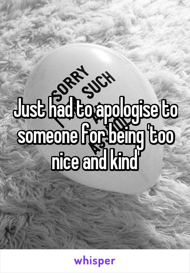 Just had to apologise to someone for being 'too nice and kind'