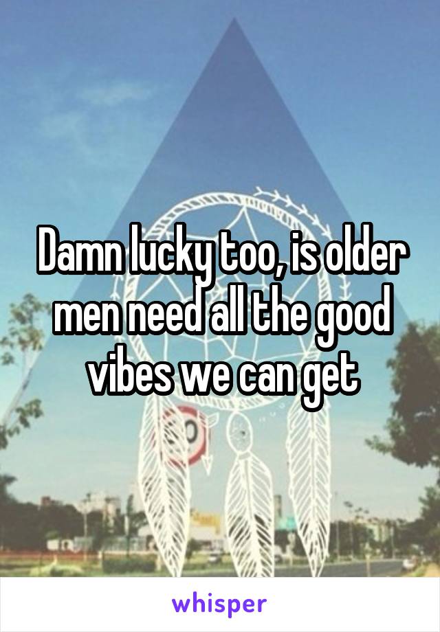 Damn lucky too, is older men need all the good vibes we can get