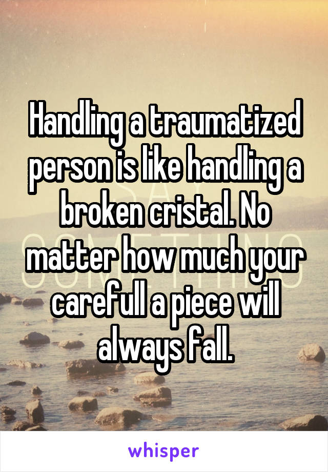 Handling a traumatized person is like handling a broken cristal. No matter how much your carefull a piece will always fall.