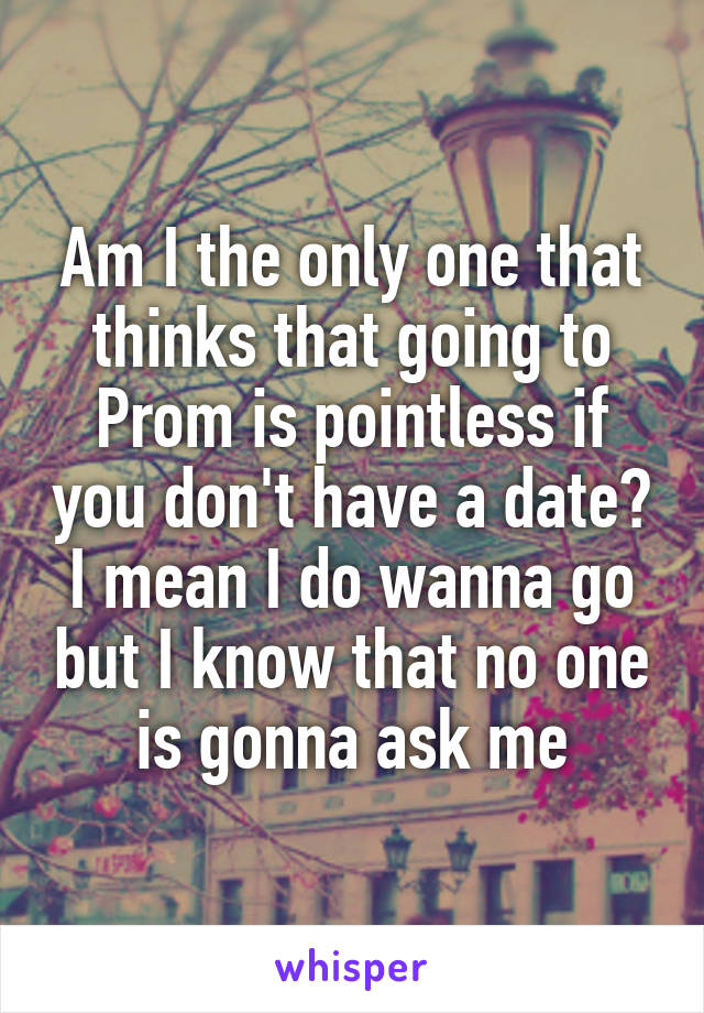 Am I the only one that thinks that going to Prom is pointless if you don't have a date? I mean I do wanna go but I know that no one is gonna ask me