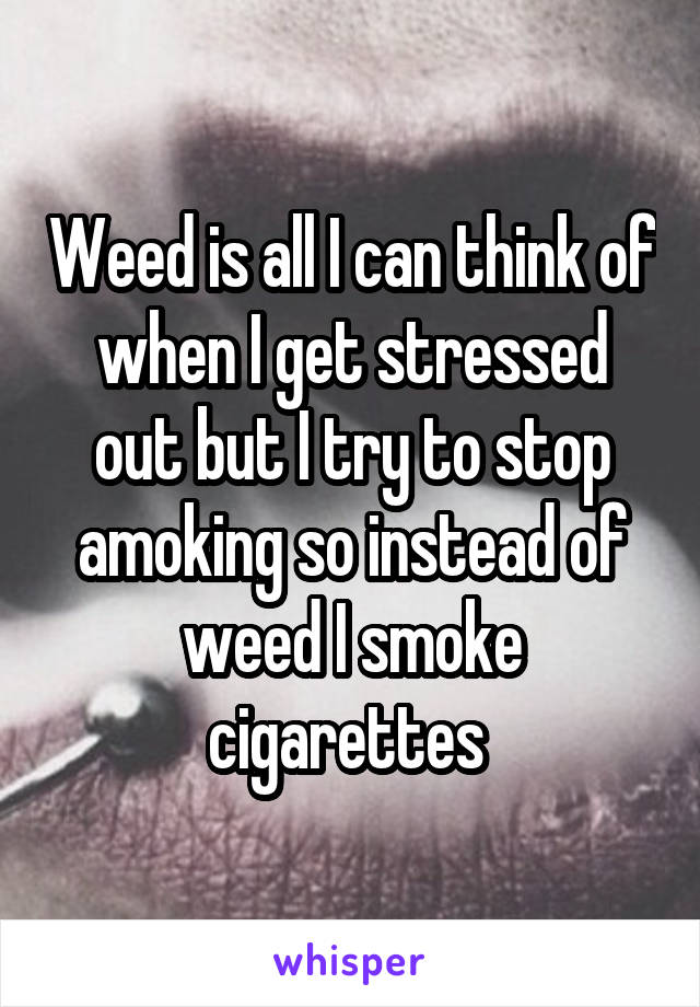 Weed is all I can think of when I get stressed out but I try to stop amoking so instead of weed I smoke cigarettes 