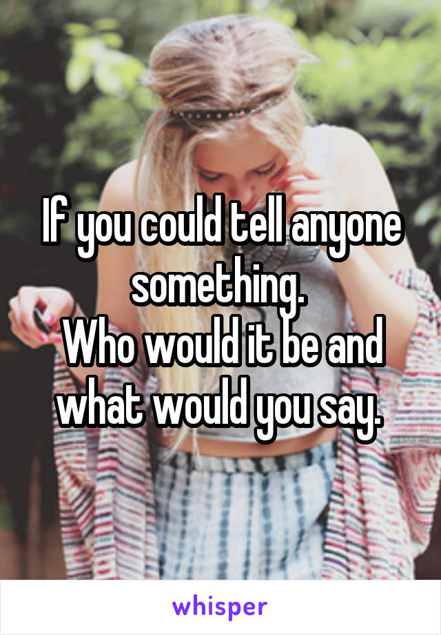 If you could tell anyone something. 
Who would it be and what would you say. 