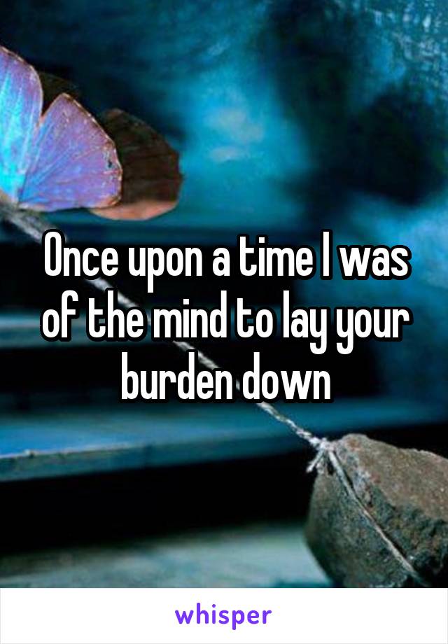 Once upon a time I was of the mind to lay your burden down