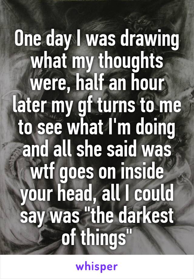 One day I was drawing what my thoughts were, half an hour later my gf turns to me to see what I'm doing and all she said was wtf goes on inside your head, all I could say was "the darkest of things"