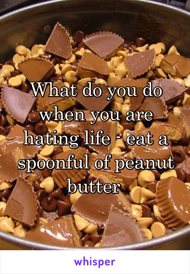 What do you do when you are hating life - eat a spoonful of peanut butter 