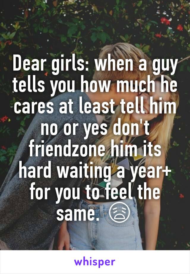 Dear girls: when a guy tells you how much he cares at least tell him no or yes don't friendzone him its hard waiting a year+ for you to feel the same. 😩