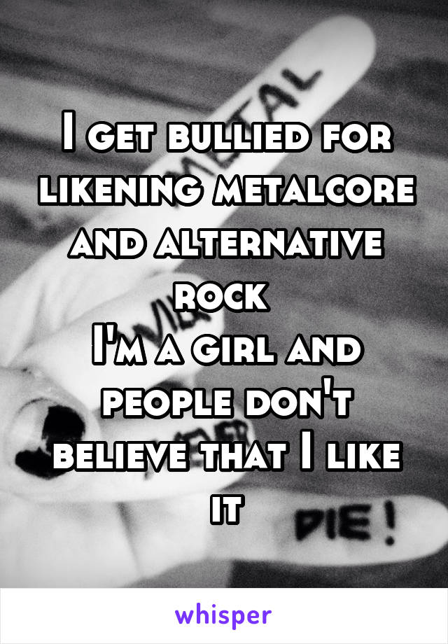 I get bullied for likening metalcore and alternative rock 
I'm a girl and people don't believe that I like it