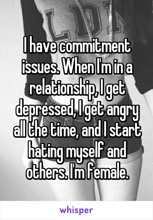 I have commitment issues. When I'm in a relationship, I get depressed, I get angry all the time, and I start hating myself and others. I'm female.