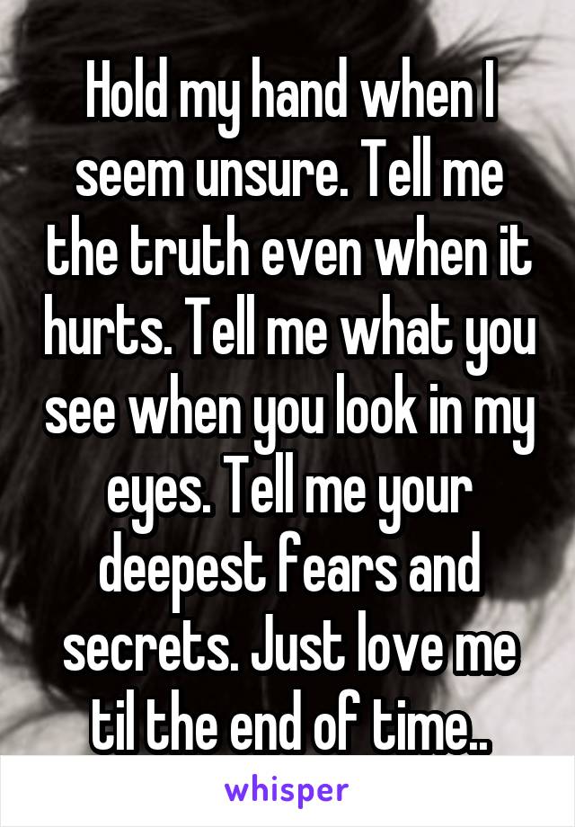 Hold my hand when I seem unsure. Tell me the truth even when it hurts. Tell me what you see when you look in my eyes. Tell me your deepest fears and secrets. Just love me til the end of time..