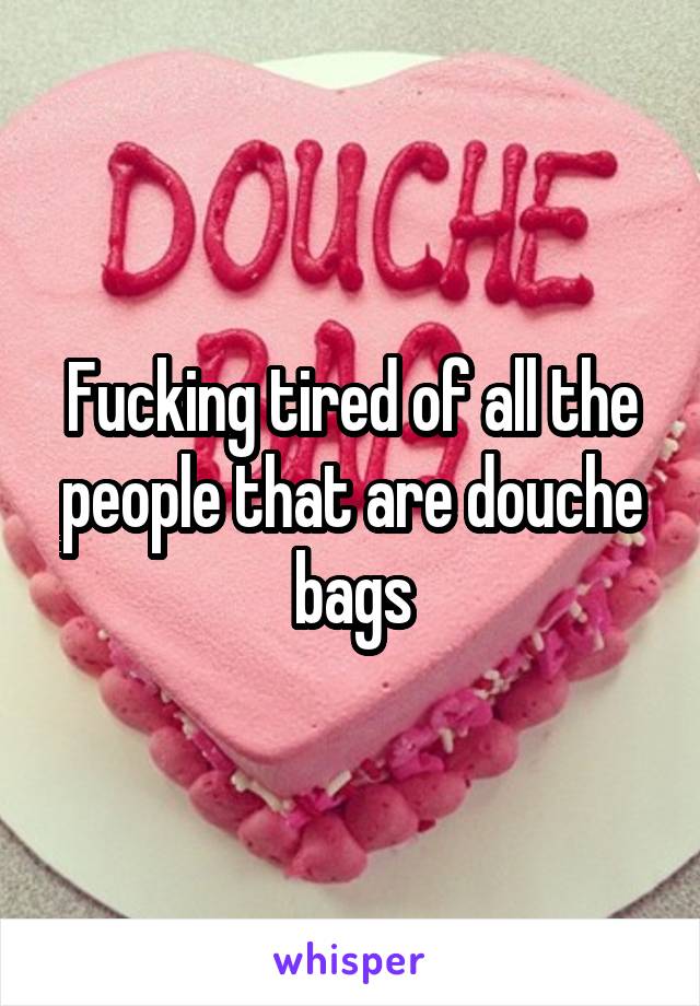 Fucking tired of all the people that are douche bags