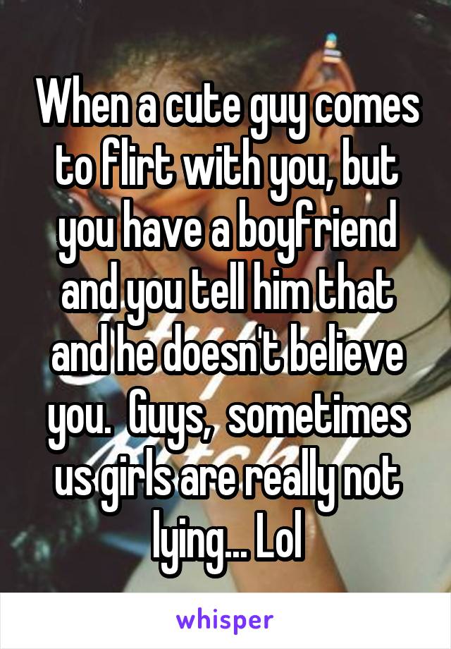 When a cute guy comes to flirt with you, but you have a boyfriend and you tell him that and he doesn't believe you.  Guys,  sometimes us girls are really not lying... Lol