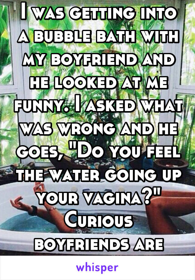 I was getting into a bubble bath with my boyfriend and he looked at me funny. I asked what was wrong and he goes, "Do you feel the water going up your vagina?"
Curious boyfriends are funny 