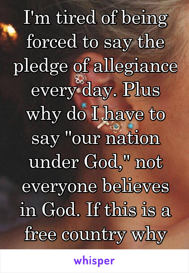 I'm tired of being forced to say the pledge of allegiance every day. Plus why do I have to say "our nation under God," not everyone believes in God. If this is a free country why am I forced?