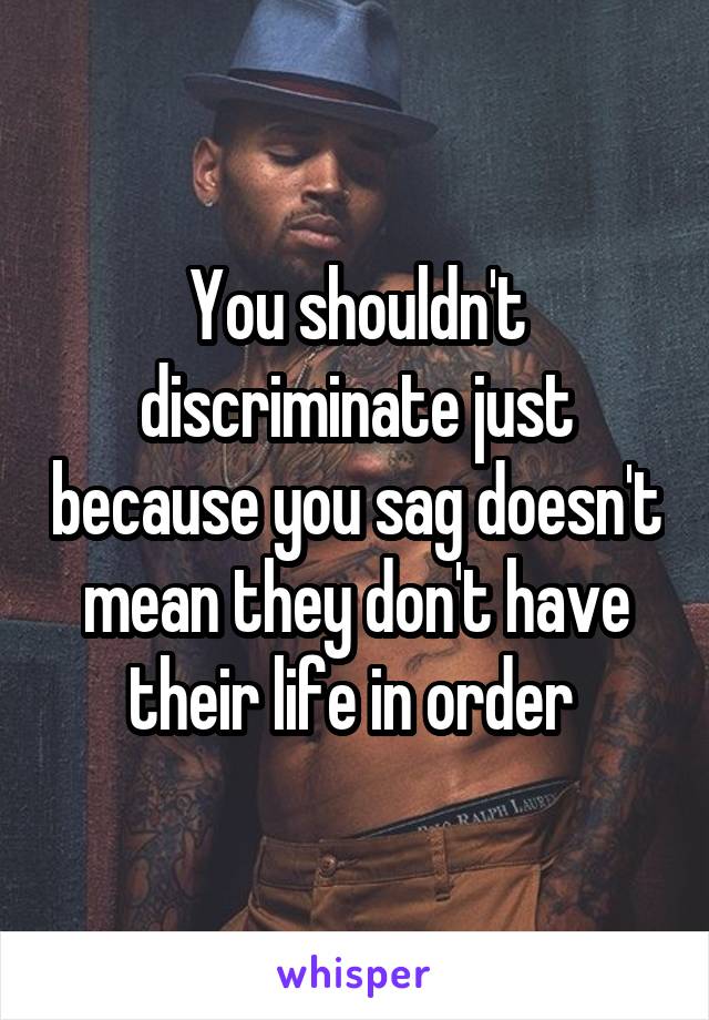 You shouldn't discriminate just because you sag doesn't mean they don't have their life in order 