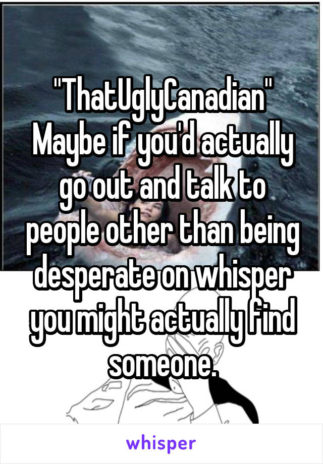 "ThatUglyCanadian" Maybe if you'd actually go out and talk to people other than being desperate on whisper you might actually find someone.