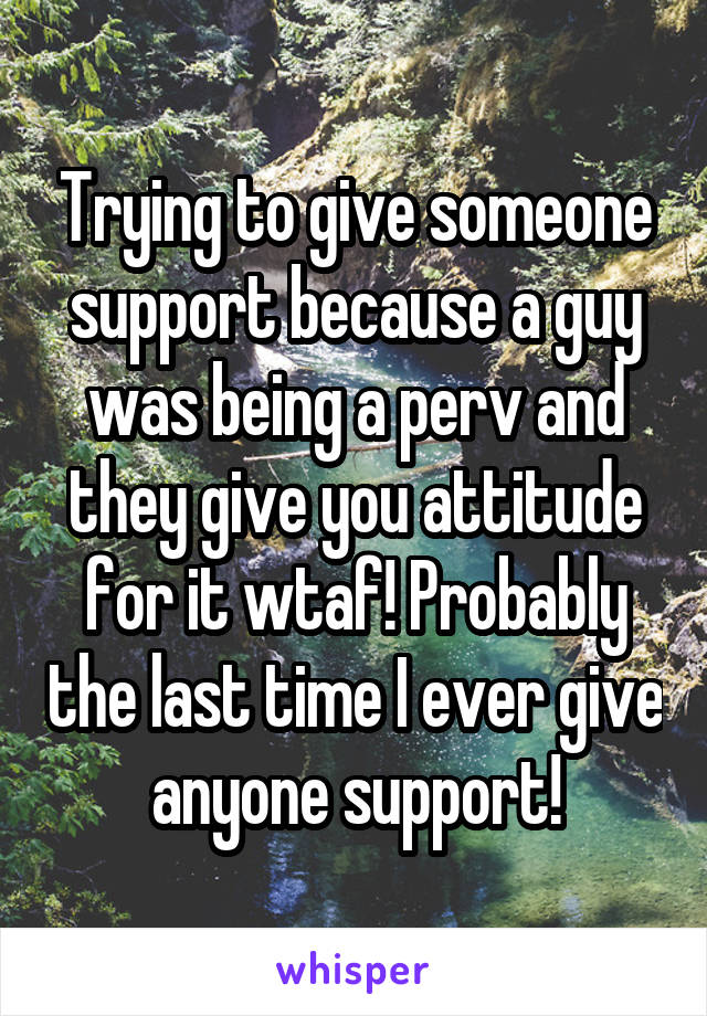 Trying to give someone support because a guy was being a perv and they give you attitude for it wtaf! Probably the last time I ever give anyone support!