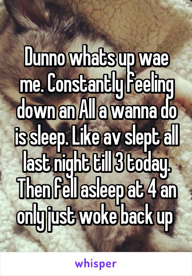 Dunno whats up wae me. Constantly feeling down an All a wanna do is sleep. Like av slept all last night till 3 today. Then fell asleep at 4 an only just woke back up 