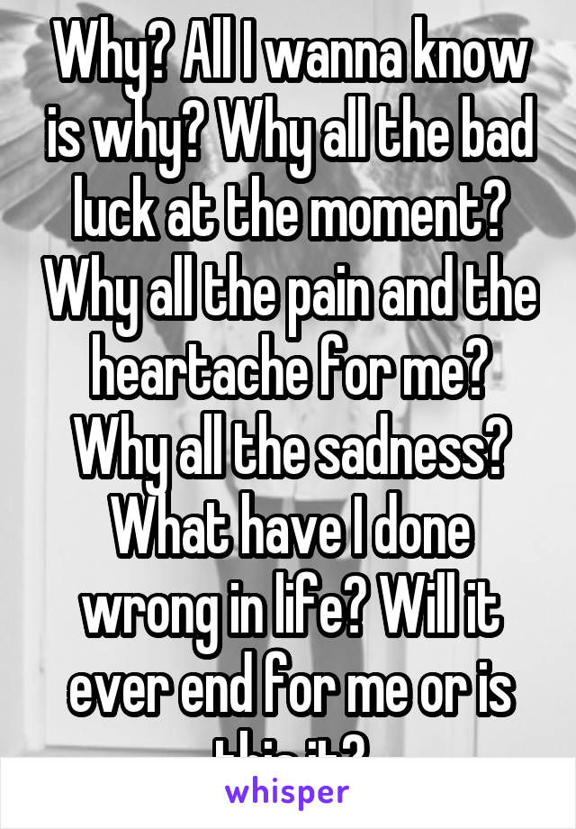 Why? All I wanna know is why? Why all the bad luck at the moment? Why all the pain and the heartache for me? Why all the sadness? What have I done wrong in life? Will it ever end for me or is this it?