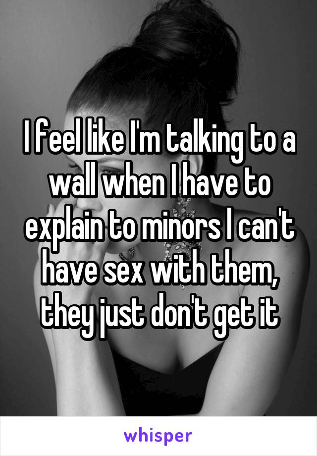 I feel like I'm talking to a wall when I have to explain to minors I can't have sex with them, they just don't get it