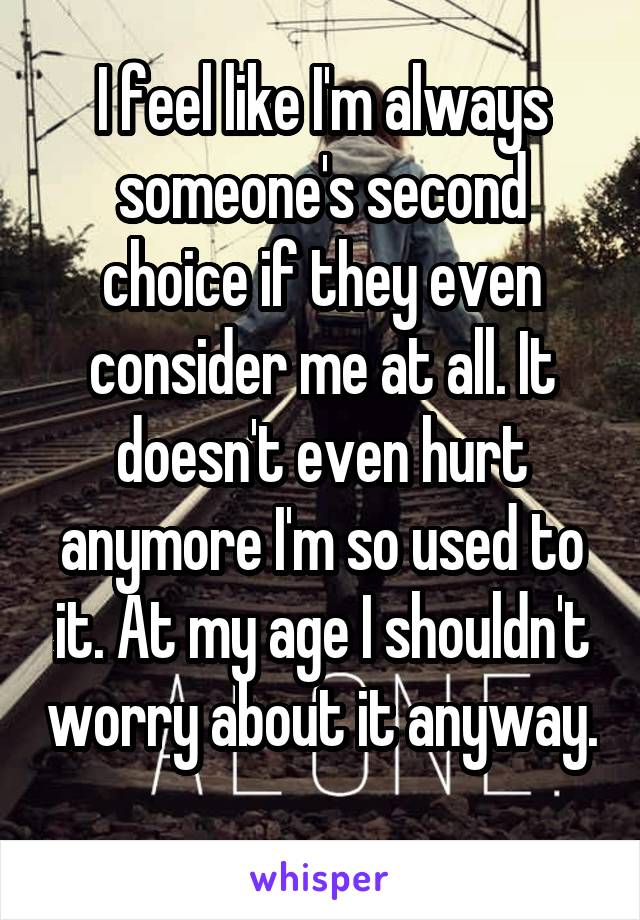 I feel like I'm always someone's second choice if they even consider me at all. It doesn't even hurt anymore I'm so used to it. At my age I shouldn't worry about it anyway. 