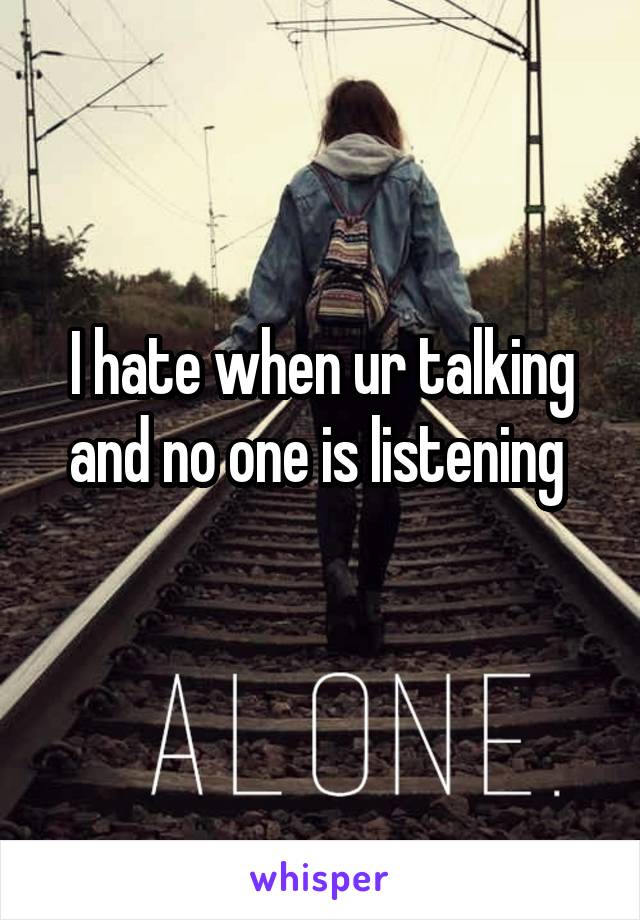 I hate when ur talking and no one is listening 
